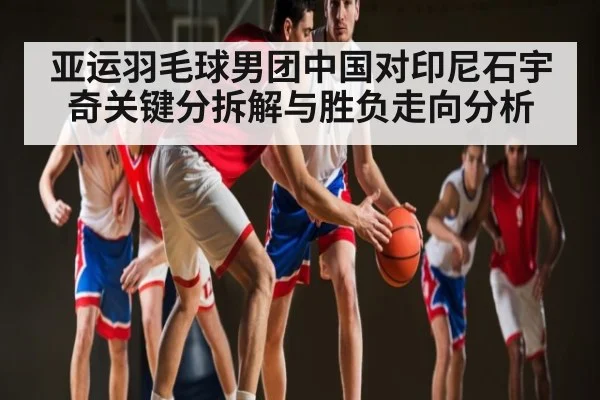 亚运羽毛球男团中国对印尼石宇奇关键分拆解与胜负走向分析